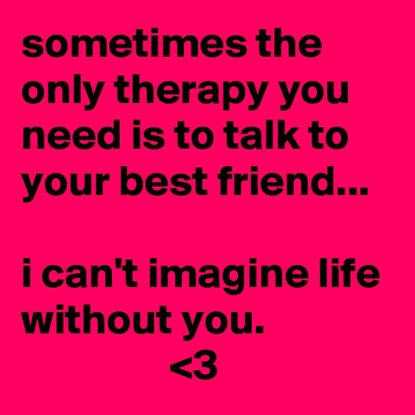 sometimes the only therapy you need is to talk to your best friend...

i can't imagine life without you.
                 <3