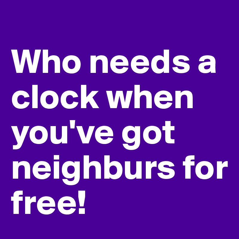 
Who needs a clock when you've got neighburs for free!