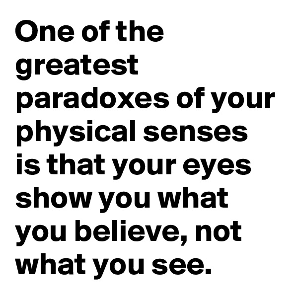 One of the greatest paradoxes of your physical senses is that your eyes show you what you believe, not what you see. 