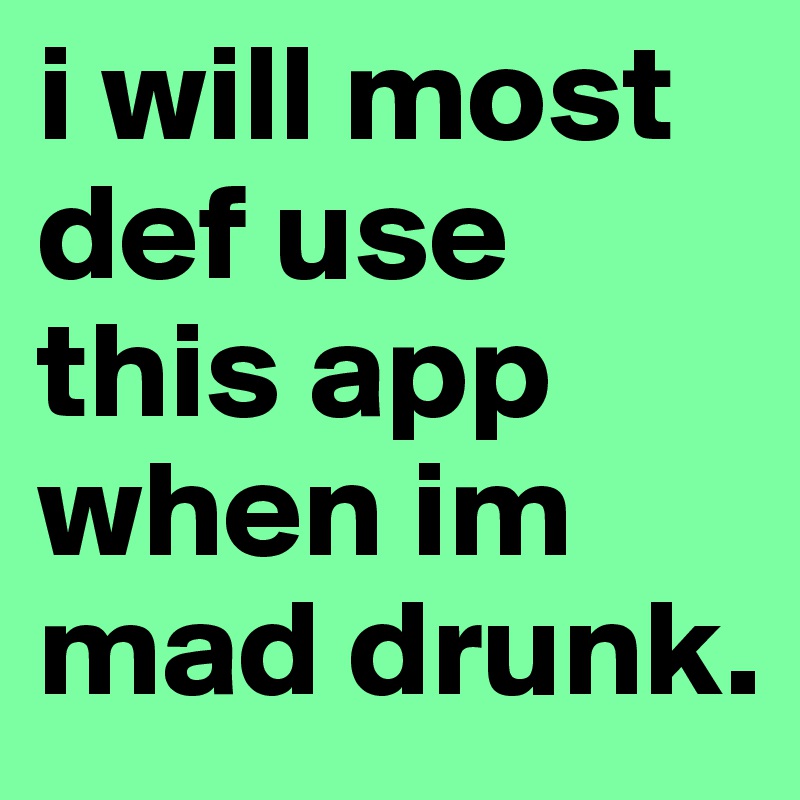 i will most def use this app when im mad drunk.