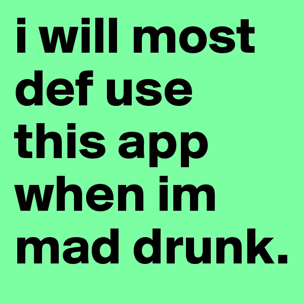i will most def use this app when im mad drunk.