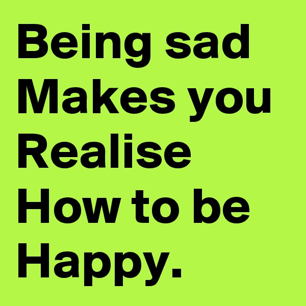 Being sad Makes you Realise How to be Happy. 