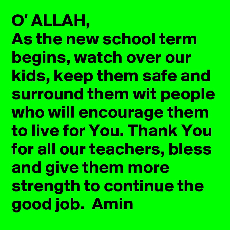 O' ALLAH, 
As the new school term begins, watch over our kids, keep them safe and surround them wit people who will encourage them to live for You. Thank You for all our teachers, bless and give them more strength to continue the good job.  Amin
