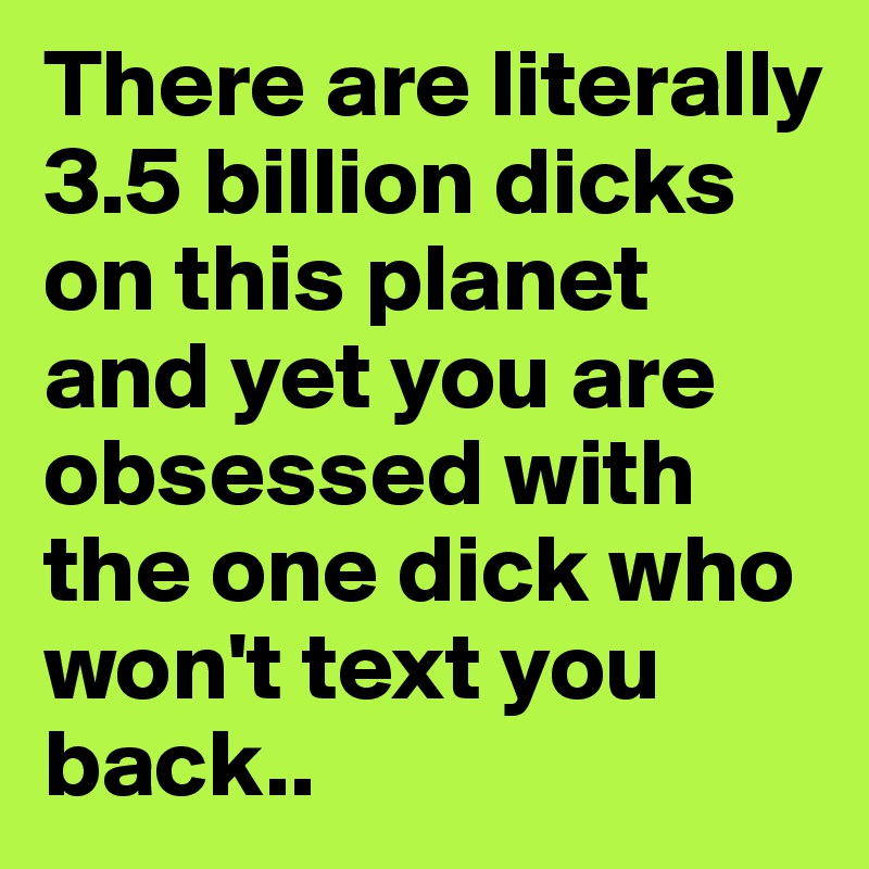 There are literally 3.5 billion dicks on this planet and yet you are obsessed with the one dick who won't text you back..