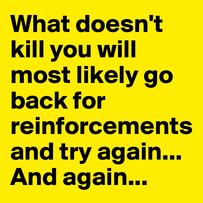 What doesn't kill you will most likely go back for reinforcements and try again... And again...