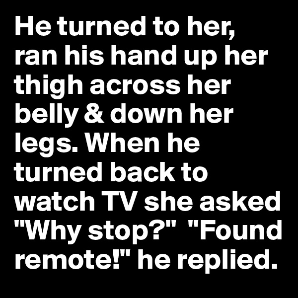 He turned to her, ran his hand up her thigh across her belly & down her legs. When he turned back to watch TV she asked "Why stop?"  "Found remote!" he replied.