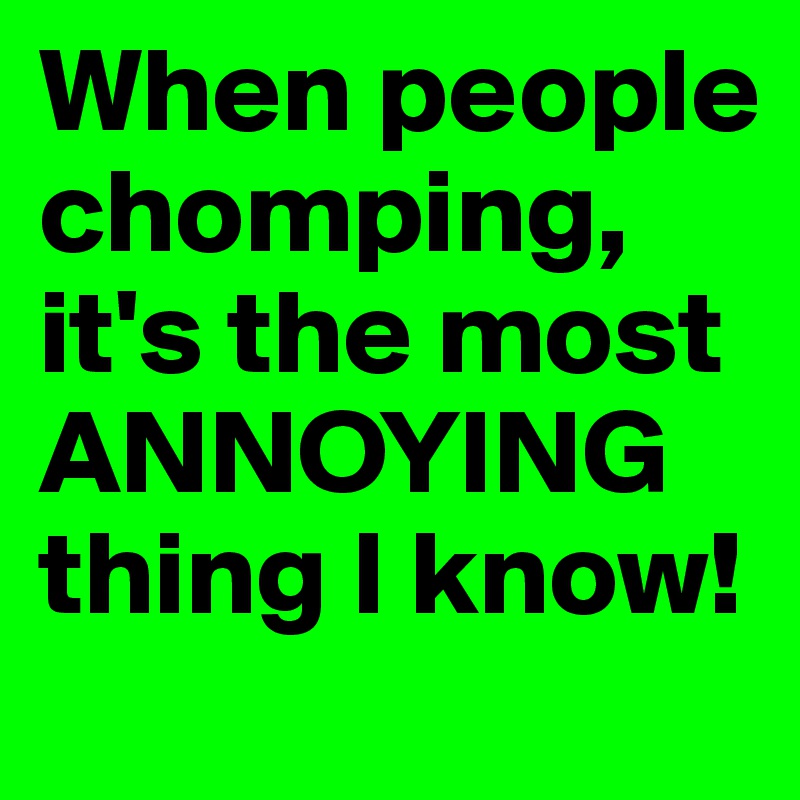 When people chomping, it's the most ANNOYING thing I know! 