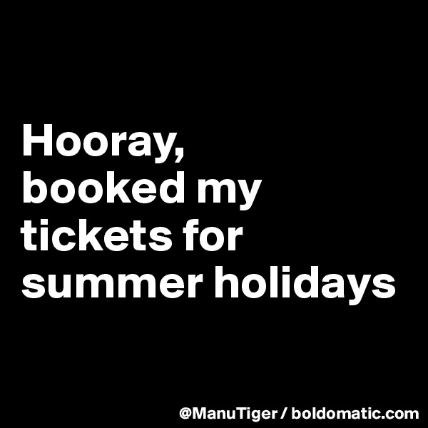 

Hooray, 
booked my tickets for summer holidays

