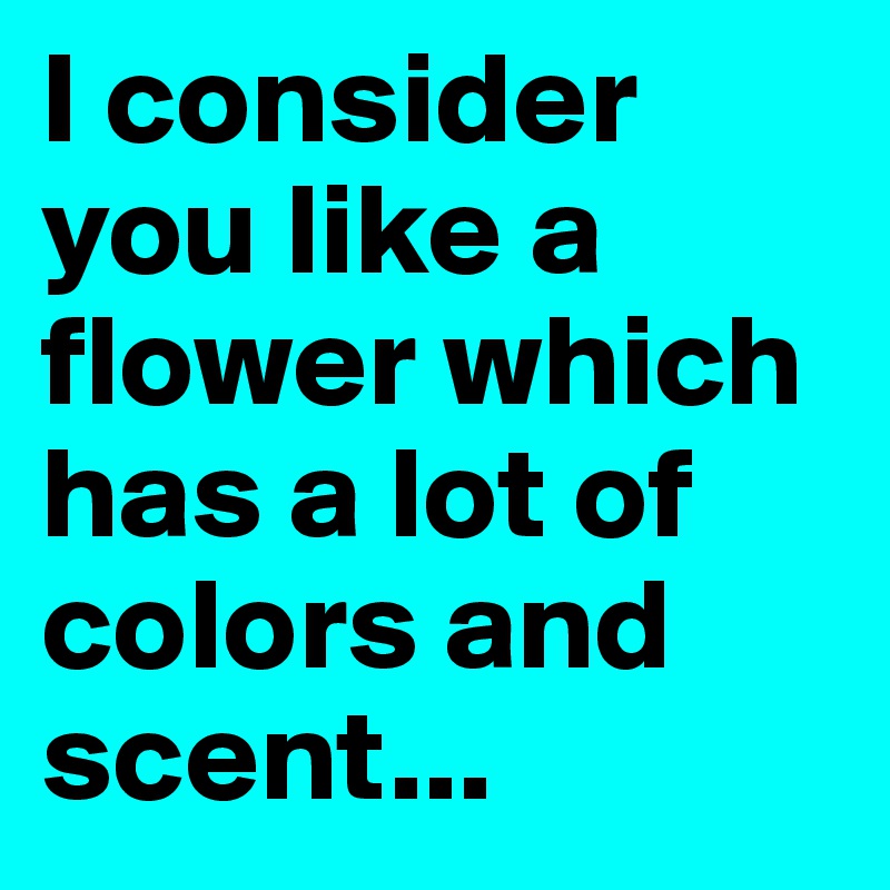 I consider you like a flower which has a lot of colors and scent...