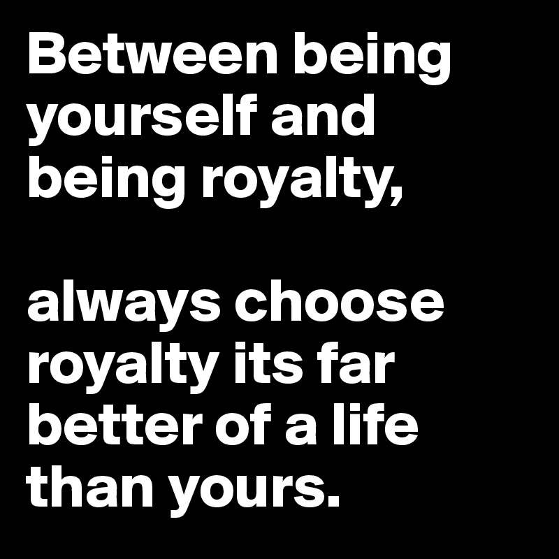 Between being yourself and being royalty,

always choose royalty its far better of a life than yours. 