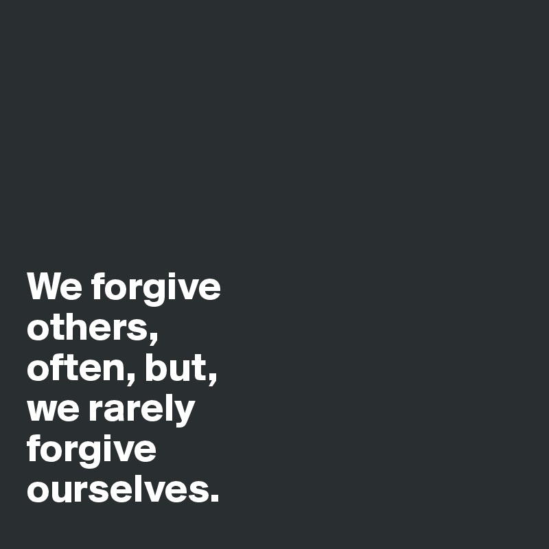 





We forgive 
others,
often, but,
we rarely 
forgive 
ourselves. 