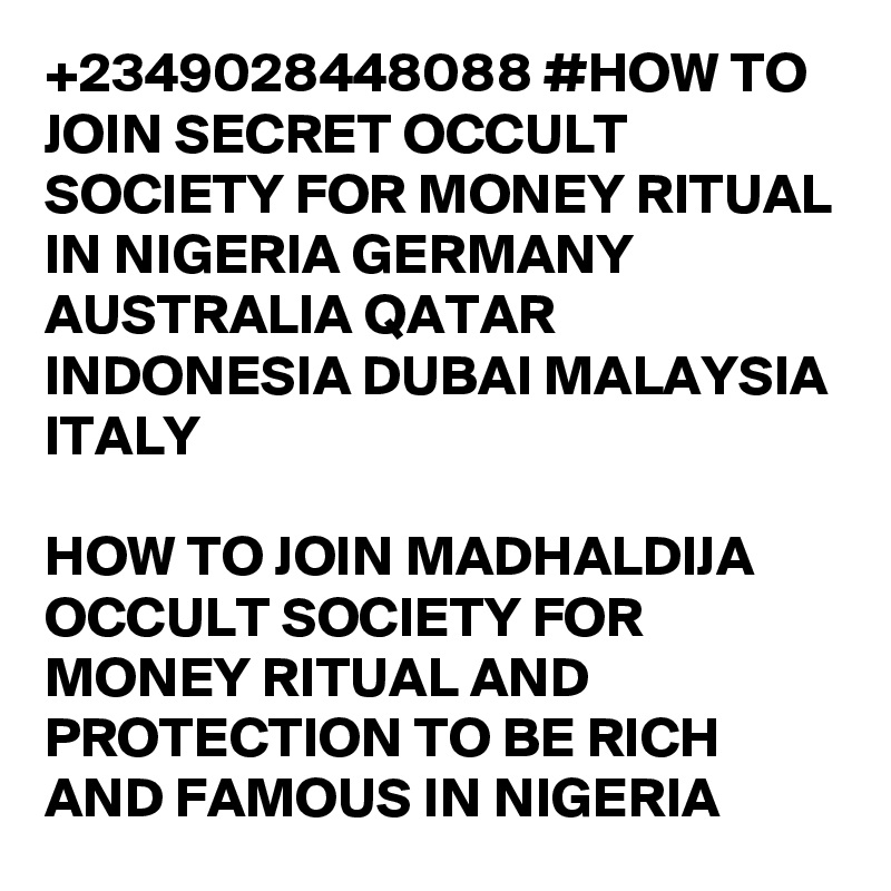 +2349028448088 #HOW TO JOIN SECRET OCCULT SOCIETY FOR MONEY RITUAL IN NIGERIA GERMANY AUSTRALIA QATAR INDONESIA DUBAI MALAYSIA ITALY

HOW TO JOIN MADHALDIJA OCCULT SOCIETY FOR MONEY RITUAL AND PROTECTION TO BE RICH AND FAMOUS IN NIGERIA