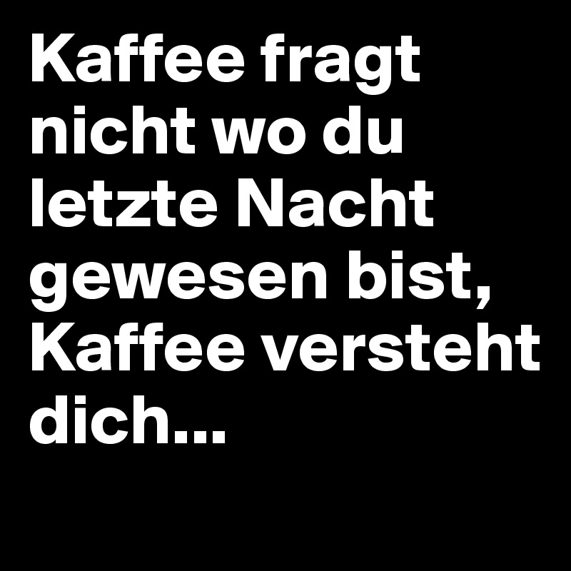 Kaffee fragt nicht wo du letzte Nacht gewesen bist, Kaffee versteht dich...
