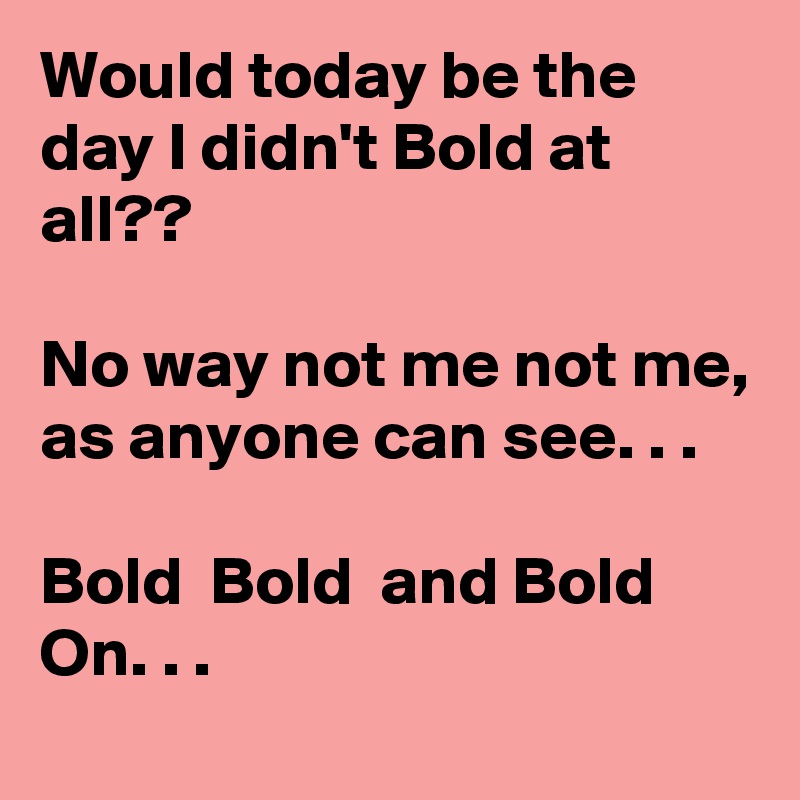 Would today be the day I didn't Bold at all?? 

No way not me not me, as anyone can see. . .

Bold  Bold  and Bold On. . .