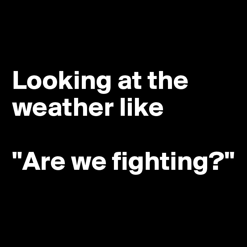 

Looking at the weather like

"Are we fighting?"

