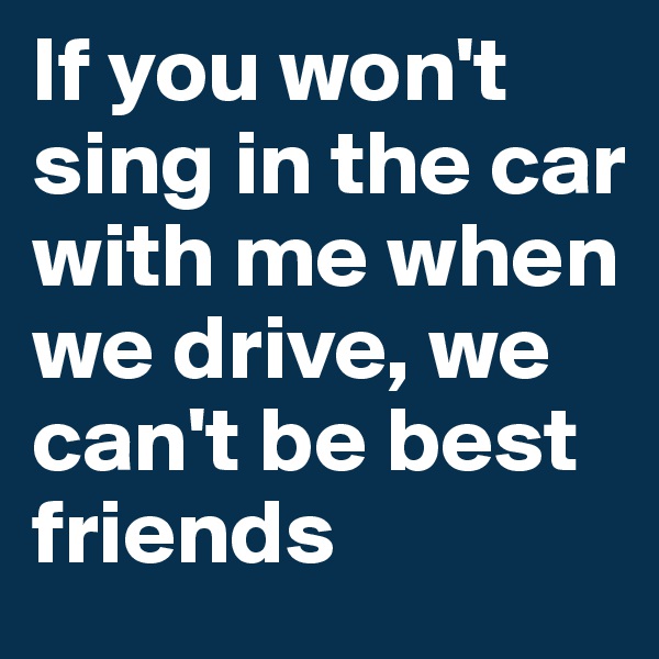 If you won't sing in the car with me when we drive, we can't be best friends 
