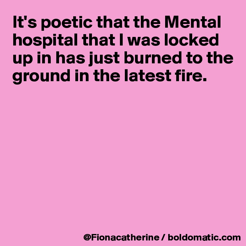It's poetic that the Mental hospital that I was locked up in has just burned to the 
ground in the latest fire.







