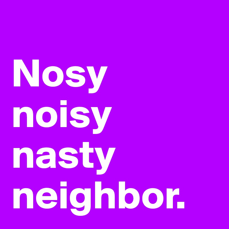 
Nosy 
noisy nasty neighbor.