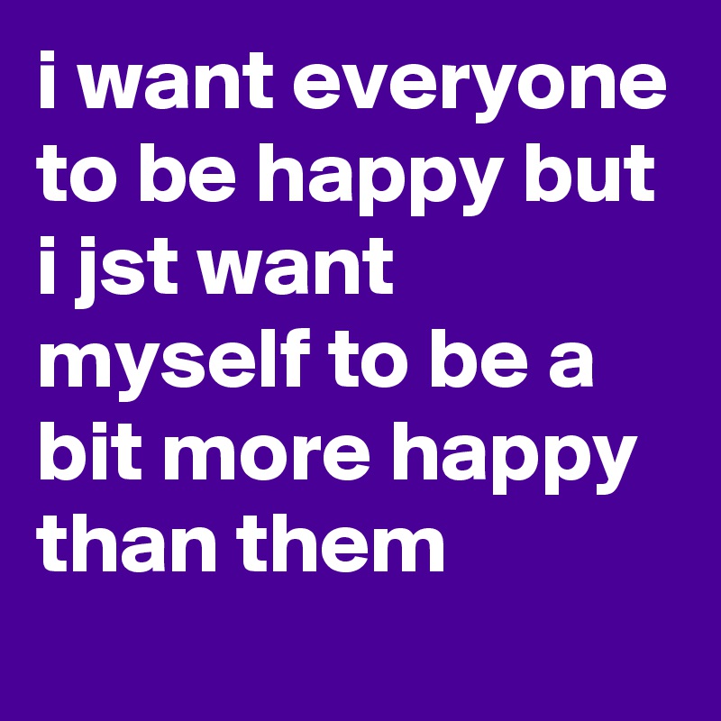 i want everyone to be happy but i jst want myself to be a bit more happy than them