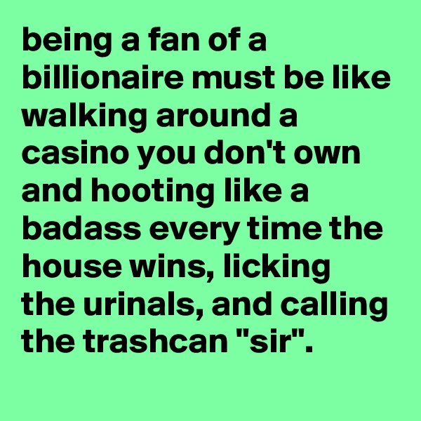 being a fan of a billionaire must be like walking around a casino you don't own and hooting like a badass every time the house wins, licking the urinals, and calling the trashcan "sir".