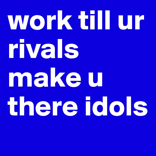 work till ur rivals make u there idols