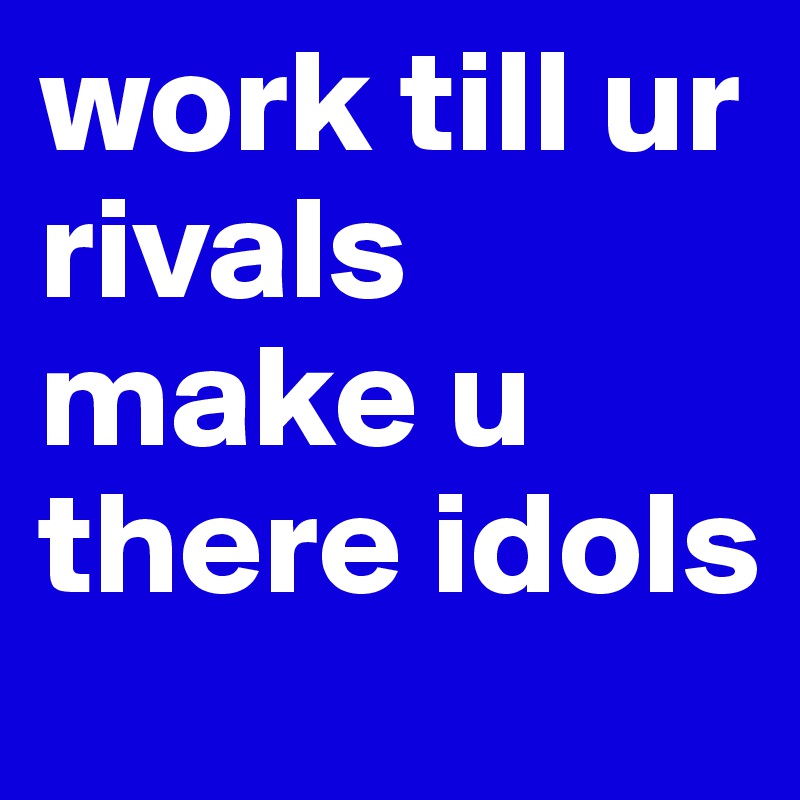 work till ur rivals make u there idols