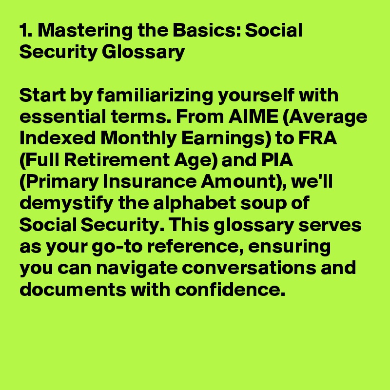 1. Mastering the Basics: Social Security Glossary

Start by familiarizing yourself with essential terms. From AIME (Average Indexed Monthly Earnings) to FRA (Full Retirement Age) and PIA (Primary Insurance Amount), we'll demystify the alphabet soup of Social Security. This glossary serves as your go-to reference, ensuring you can navigate conversations and documents with confidence.

