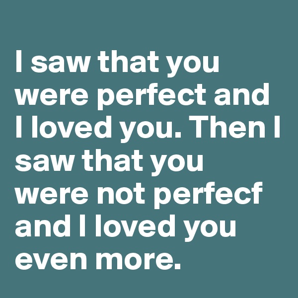 
I saw that you were perfect and I loved you. Then I saw that you were not perfecf and I loved you even more.