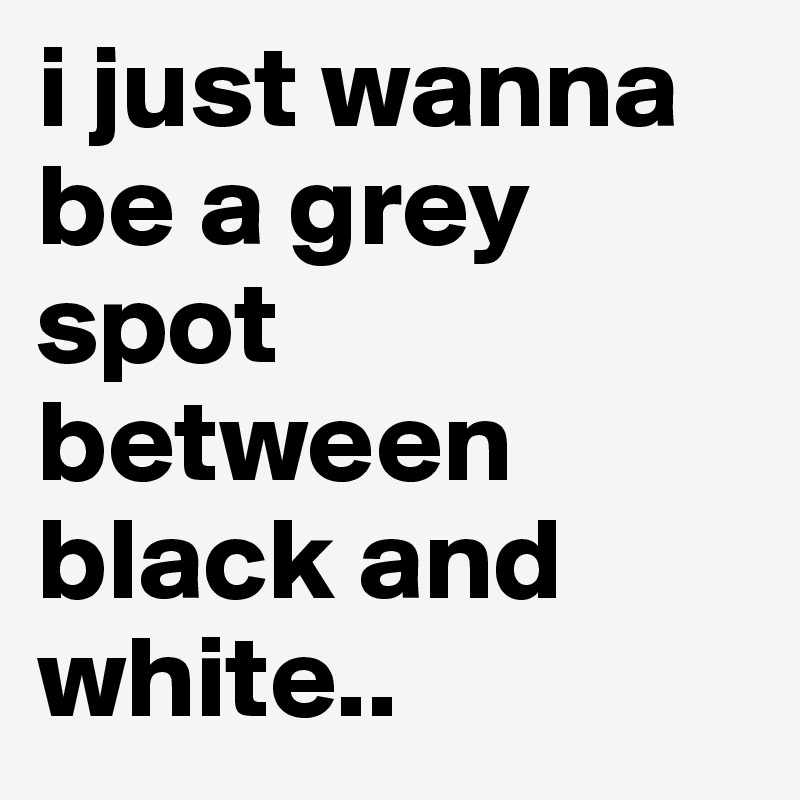 i just wanna be a grey spot between black and white..