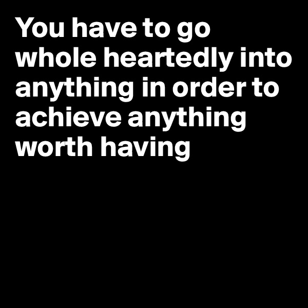 You have to go whole heartedly into anything in order to achieve anything worth having



