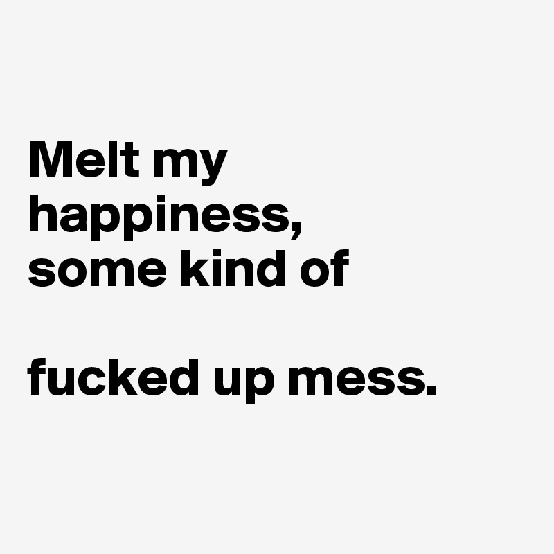 

Melt my         happiness,      
some kind of       

fucked up mess.

