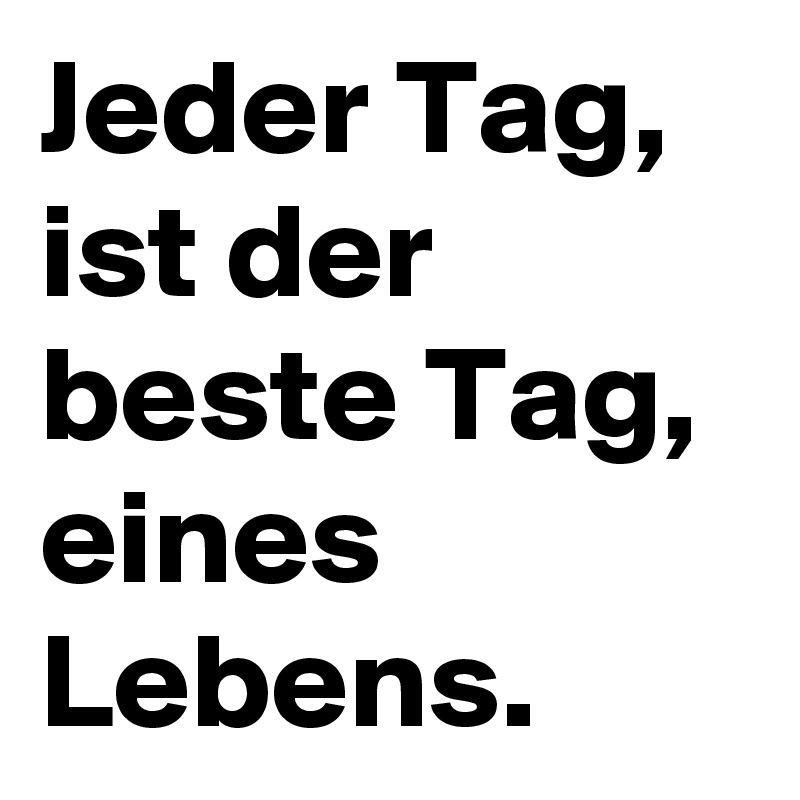 Jeder Tag, ist der beste Tag, eines Lebens.