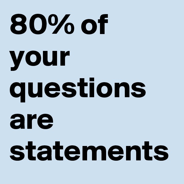 80% of your questions are statements