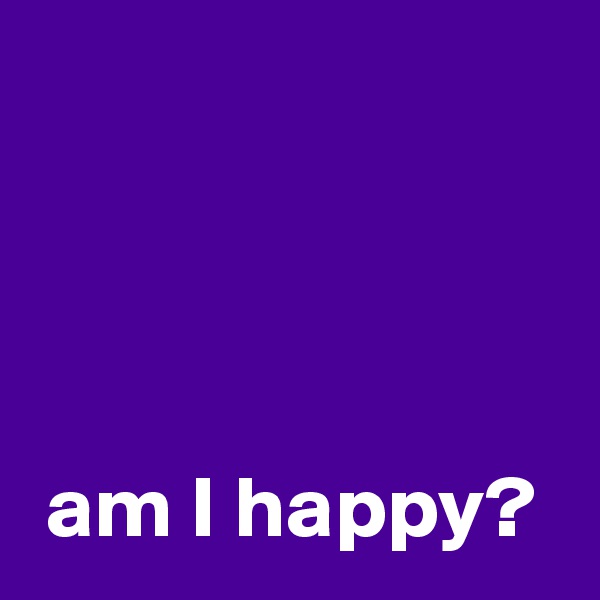 




 am I happy?