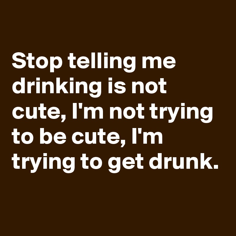 
Stop telling me drinking is not cute, I'm not trying to be cute, I'm trying to get drunk.

