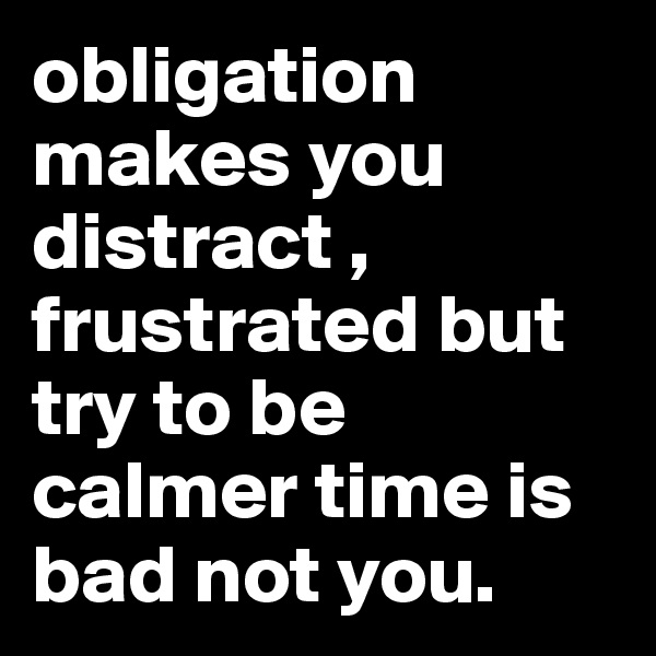 obligation makes you distract , frustrated but try to be calmer time is bad not you.