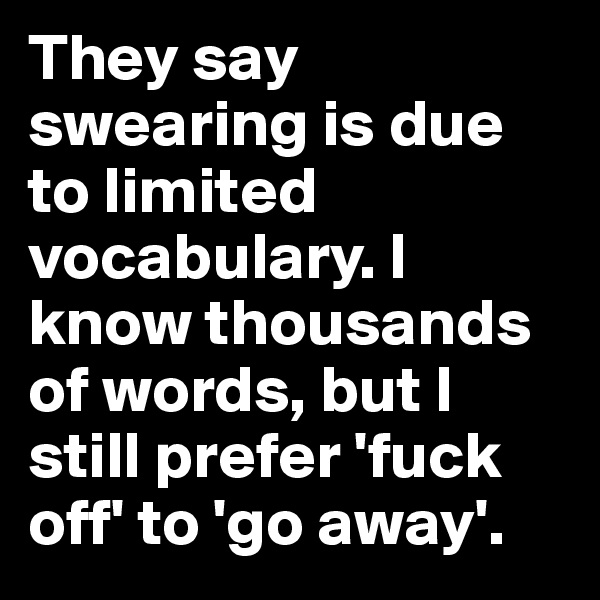They say swearing is due to limited vocabulary. I know thousands of words, but I still prefer 'fuck off' to 'go away'.