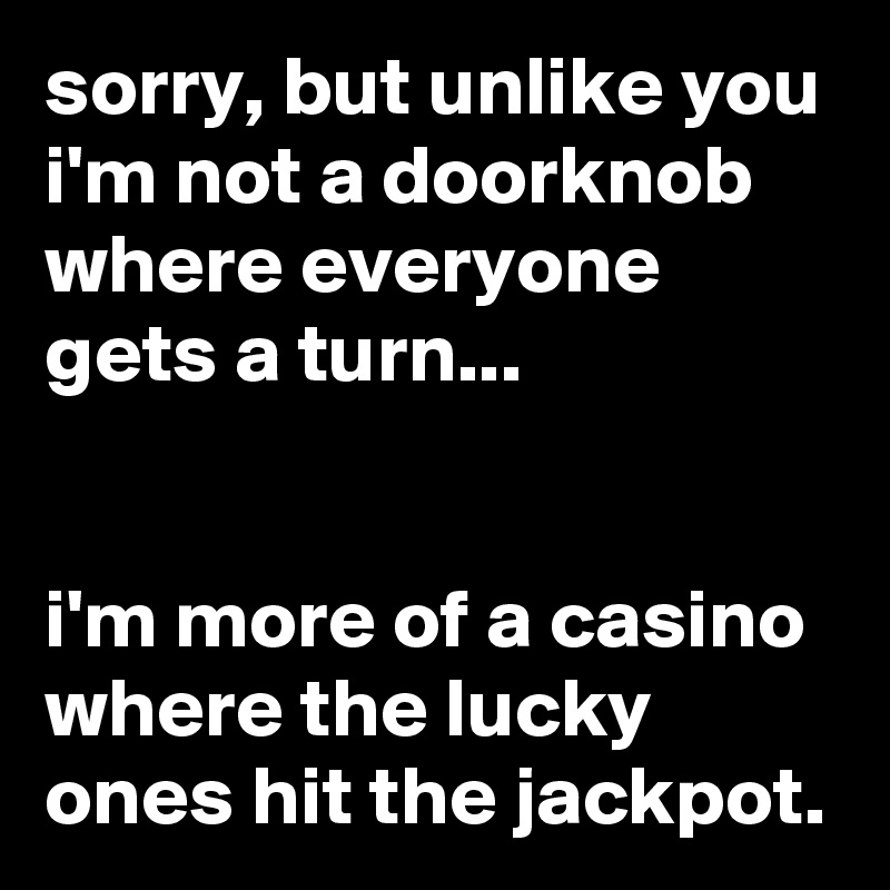 sorry, but unlike you i'm not a doorknob where everyone gets a turn...


i'm more of a casino where the lucky ones hit the jackpot.