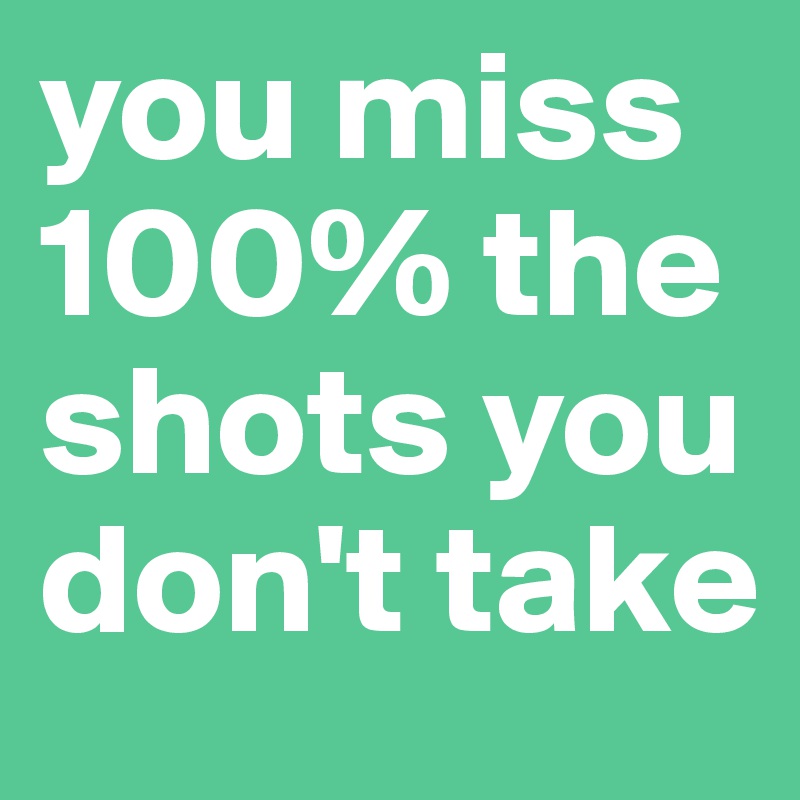 you miss 100% the shots you don't take 