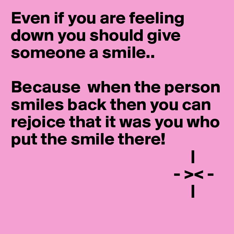 Even if you are feeling down you should give someone a smile..

Because  when the person smiles back then you can rejoice that it was you who put the smile there!     
                                                    |
                                               - >< -
                                                    |
                                                     