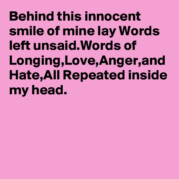 Behind this innocent smile of mine lay Words left unsaid.Words of Longing,Love,Anger,and Hate,All Repeated inside my head.