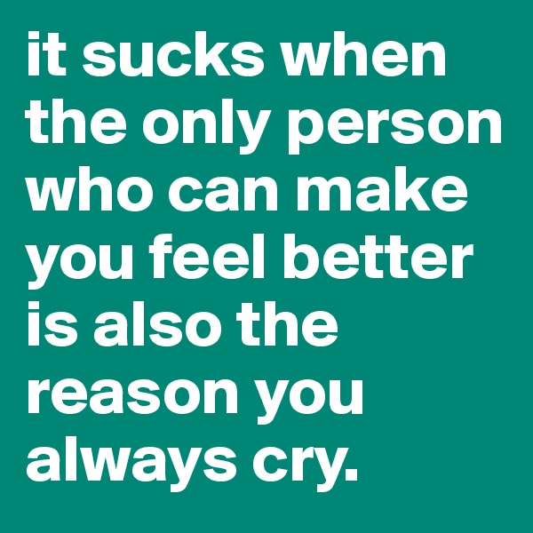 it sucks when the only person who can make you feel better is also the reason you always cry.