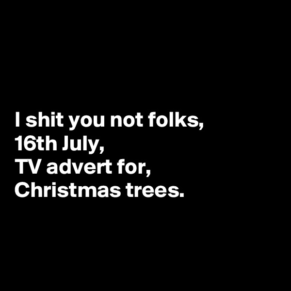 



I shit you not folks,
16th July,
TV advert for,
Christmas trees.



