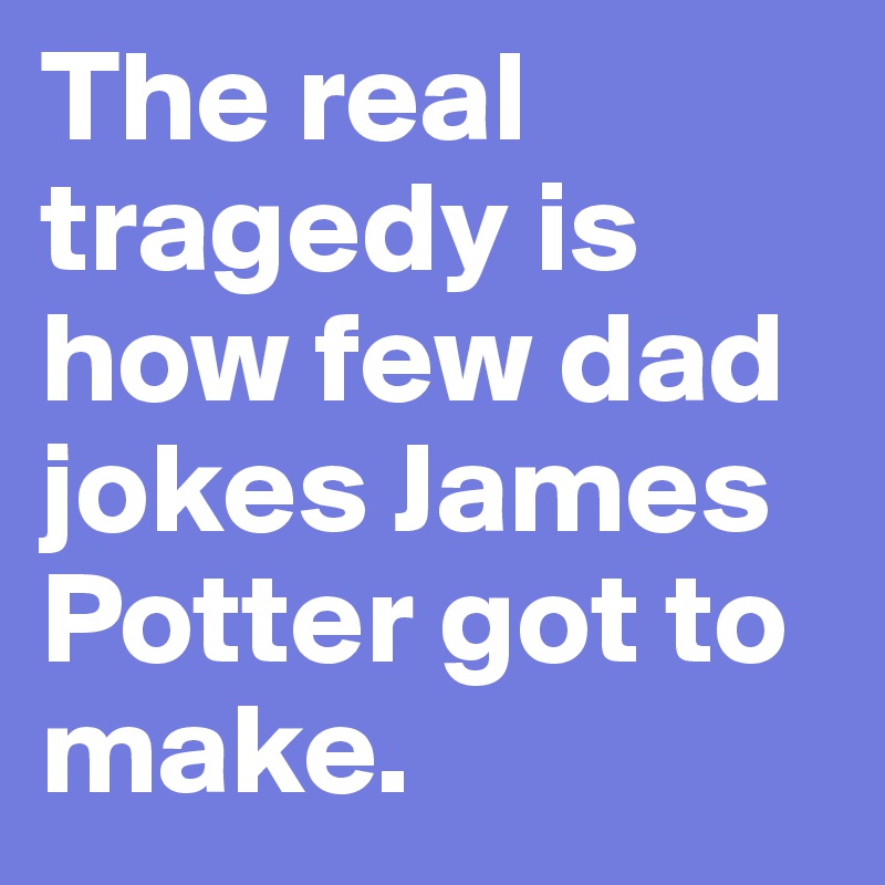 The real tragedy is how few dad jokes James Potter got to make.