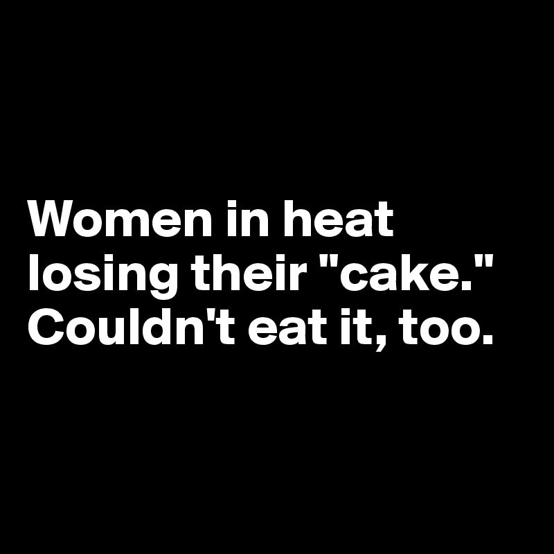 


Women in heat 
losing their "cake."
Couldn't eat it, too.


