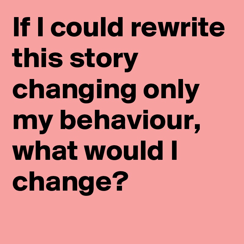 If I could rewrite this story changing only my behaviour, what would I change?
