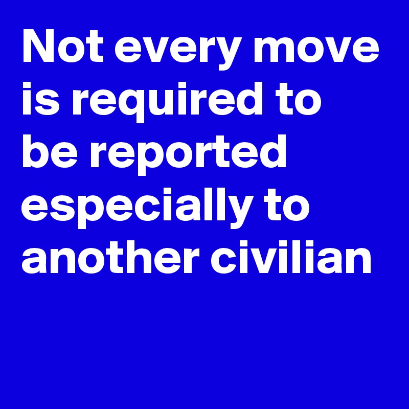 Not every move is required to be reported especially to another civilian 