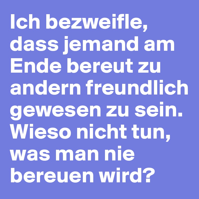 Ich bezweifle, dass jemand am Ende bereut zu andern freundlich gewesen zu sein. Wieso nicht tun, was man nie bereuen wird?