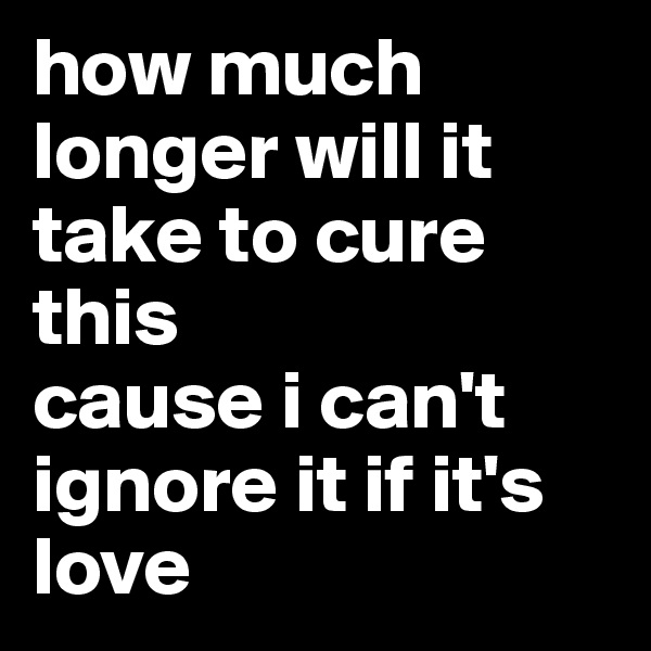 how much longer will it take to cure this
cause i can't ignore it if it's love
