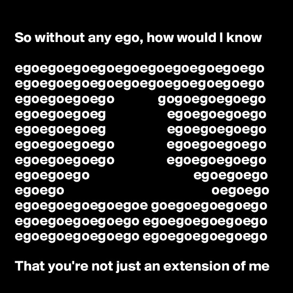 
So without any ego, how would I know

egoegoegoegoegoegoegoegoegoego
egoegoegoegoegoegoegoegoegoego
egoegoegoego               gogoegoegoego
egoegoegoeg                     egoegoegoego
egoegoegoeg                     egoegoegoego
egoegoegoego                  egoegoegoego
egoegoegoego                  egoegoegoego
egoegoego                                    egoegoego
egoego                                                   oegoego
egoegoegoegoegoe goegoegoegoego
egoegoegoegoego egoegoegoegoego
egoegoegoegoego egoegoegoegoego

That you're not just an extension of me